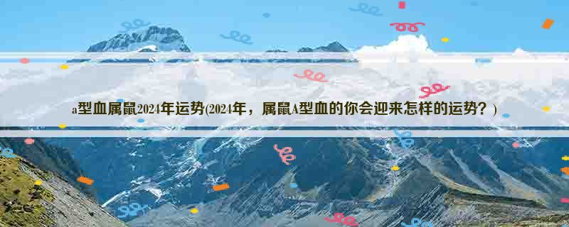 a型血属鼠2024年运势(2024年，属鼠A型血的你会迎来怎样的运势？)