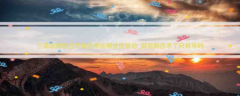 三清法师和合术和合术法师没说禁忌_做完和合术了只有等吗