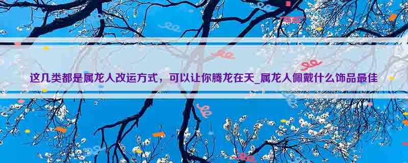 这几类都是属龙人改运方式，可以让你腾龙在天_属龙人佩戴什么饰品最佳