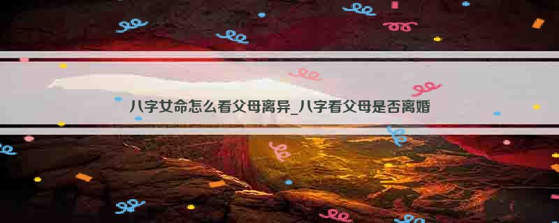 八字女命怎么看父母离异_八字看父母是否离婚