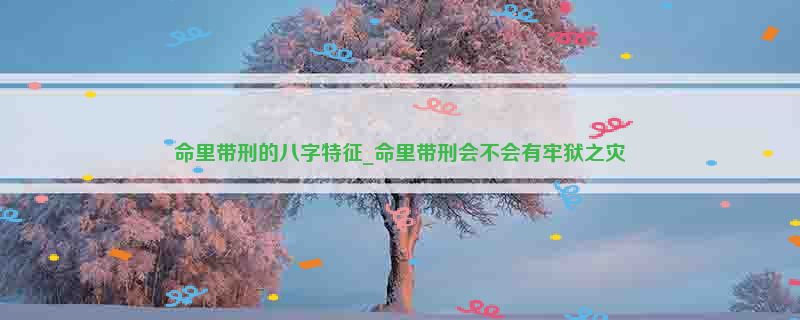 命里带刑的八字特征_命里带刑会不会有牢狱之灾