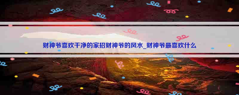 财神爷喜欢干净的家招财神爷的风水_财神爷最喜欢什么