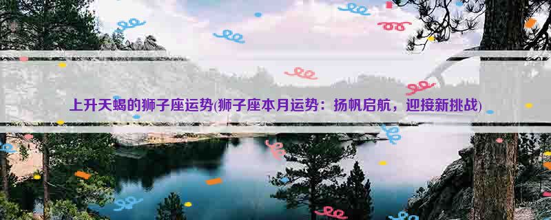 上升天蝎的狮子座运势(狮子座本月运势：扬帆启航，迎接新挑战)