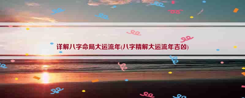 详解八字命局大运流年(八字精解大运流年吉凶)