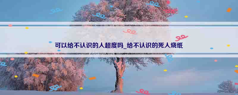 可以给不认识的人超度吗_给不认识的死人烧纸