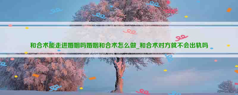 和合术能走进婚姻吗婚姻和合术怎么做_和合术对方就不会出轨吗