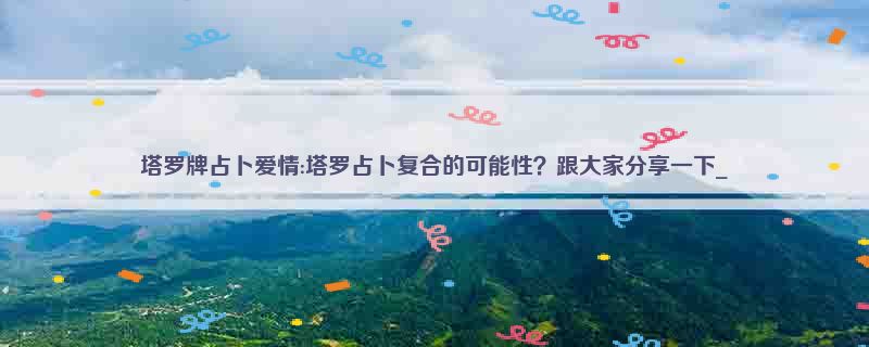 塔罗牌占卜爱情:塔罗占卜复合的可能性？跟大家分享一下_