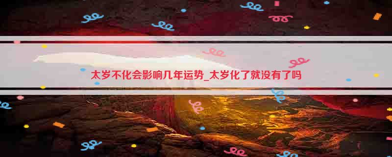 太岁不化会影响几年运势_太岁化了就没有了吗