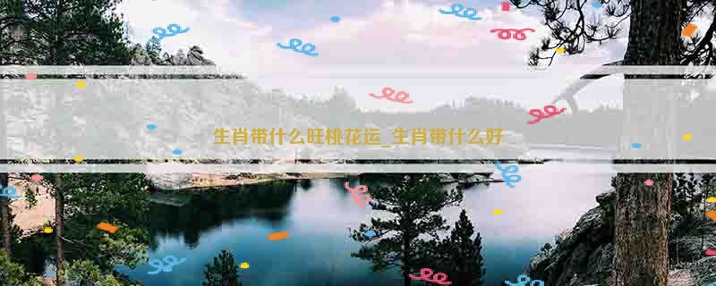 生肖带什么旺桃花运_生肖带什么好