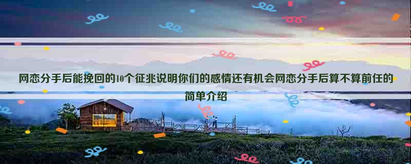 网恋分手后能挽回的10个征兆说明你们的感情还有机会网恋分手后算不算前任的简单介绍