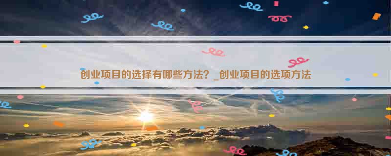 创业项目的选择有哪些方法？_创业项目的选项方法