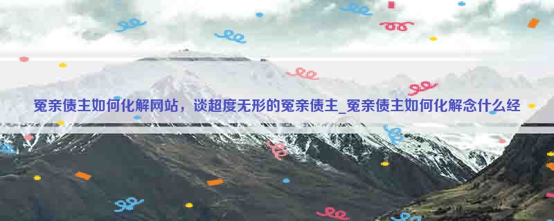 冤亲债主如何化解网站，谈超度无形的冤亲债主_冤亲债主如何化解念什么经