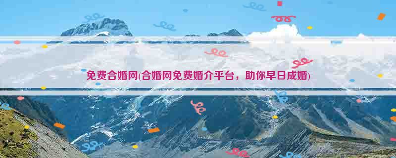 免费合婚网(合婚网免费婚介平台，助你早日成婚)