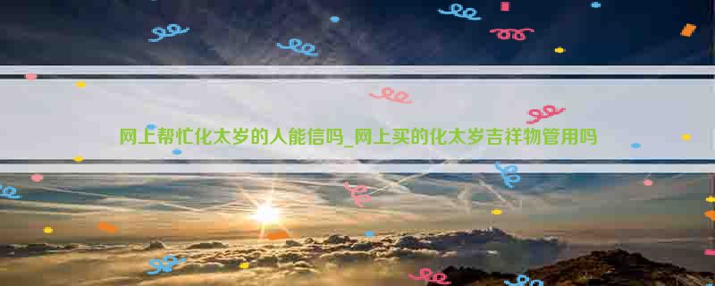 网上帮忙化太岁的人能信吗_网上买的化太岁吉祥物管用吗