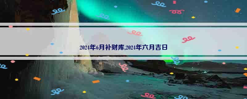 2024年6月补财库,2024年六月吉日