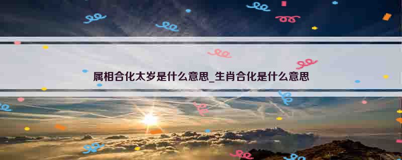 属相合化太岁是什么意思_生肖合化是什么意思