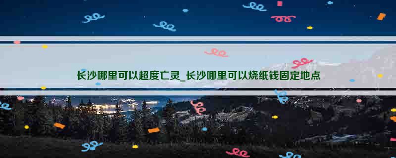 长沙哪里可以超度亡灵_长沙哪里可以烧纸钱固定地点