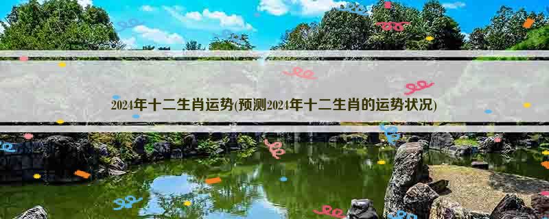 2024年十二生肖运势(预测2024年十二生肖的运势状况)