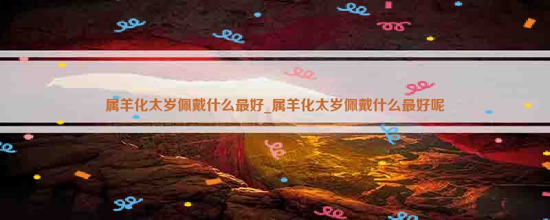 属羊化太岁佩戴什么最好_属羊化太岁佩戴什么最好呢