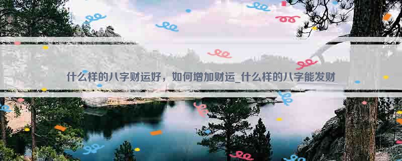 什么样的八字财运好，如何增加财运_什么样的八字能发财