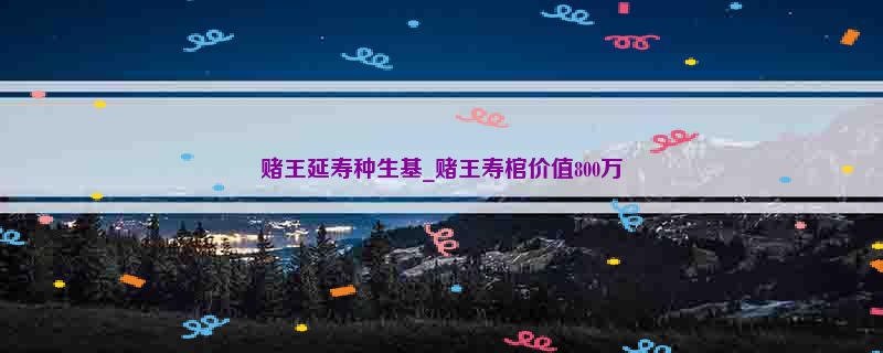 赌王延寿种生基_赌王寿棺价值800万