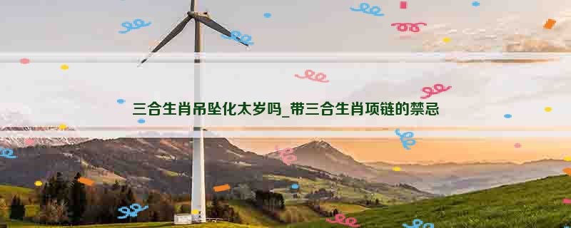 三合生肖吊坠化太岁吗_带三合生肖项链的禁忌