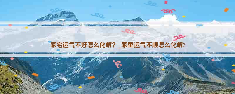 家宅运气不好怎么化解？_家里运气不顺怎么化解?