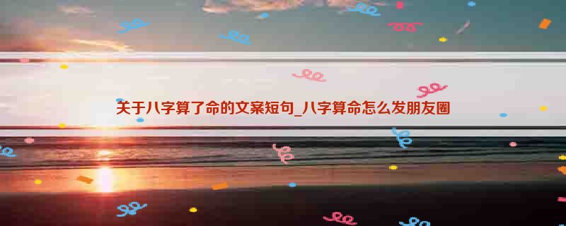 关于八字算了命的文案短句_八字算命怎么发朋友圈