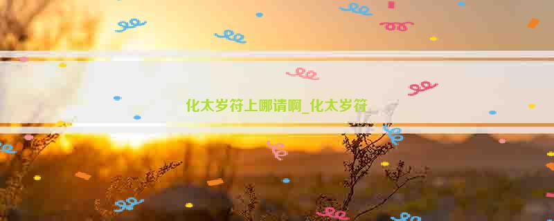 化太岁符上哪请啊_化太岁符箓