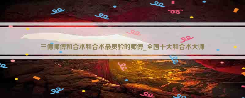 三德师傅和合术和合术最灵验的师傅_全国十大和合术大师