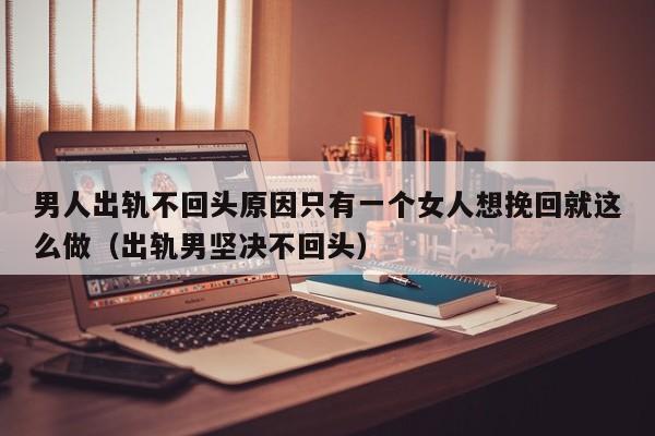 男人出轨不回头原因只有一个女人想挽回就这么做（出轨男坚决不回头）