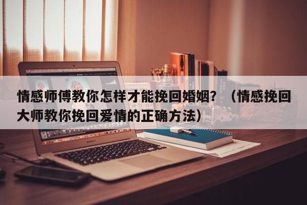 情感师傅教你怎样才能挽回婚姻？（情感挽回大师教你挽回爱情的正确方法）