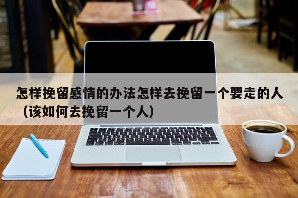 怎样挽留感情的办法怎样去挽留一个要走的人（该如何去挽留一个人）