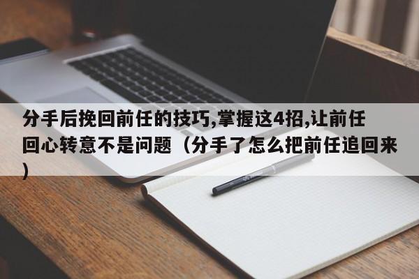 分手后挽回前任的技巧,掌握这4招,让前任回心转意不是问题（分手了怎么把前任追回来）