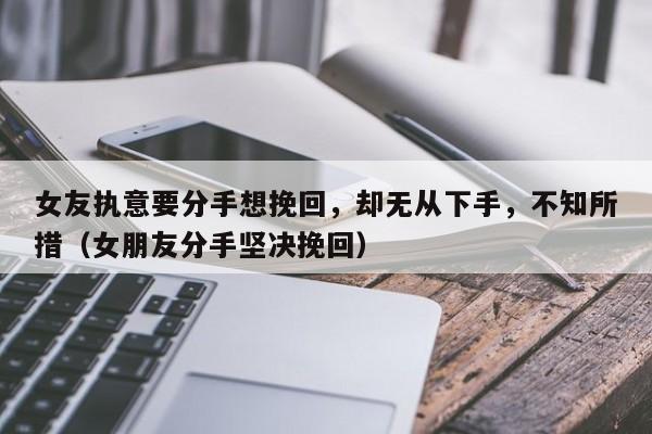 女友执意要分手想挽回，却无从下手，不知所措（女朋友分手坚决挽回）