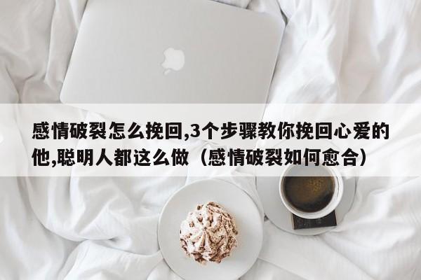 感情破裂怎么挽回,3个步骤教你挽回心爱的他,聪明人都这么做（感情破裂如何愈合）