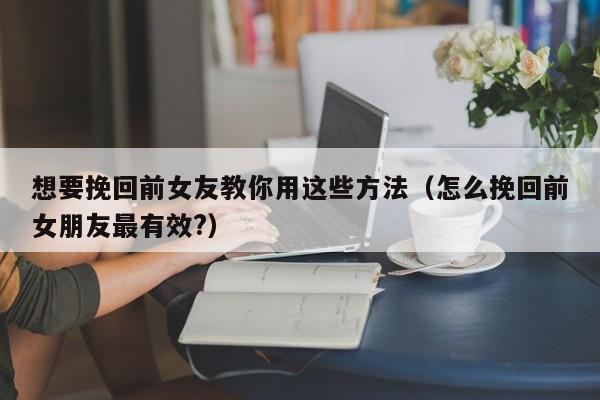 想要挽回前女友教你用这些方法（怎么挽回前女朋友最有效?）