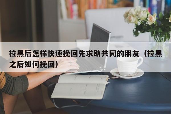 拉黑后怎样快速挽回先求助共同的朋友（拉黑之后如何挽回）