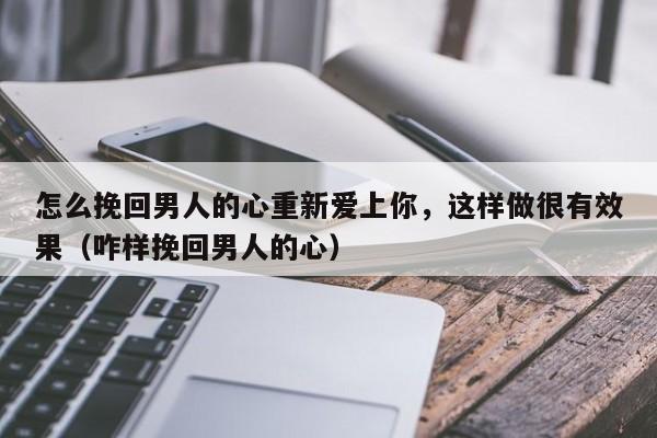 怎么挽回男人的心重新爱上你，这样做很有效果（咋样挽回男人的心）