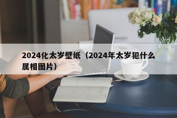 2024化太岁壁纸（2024年太岁犯什么属相图片）