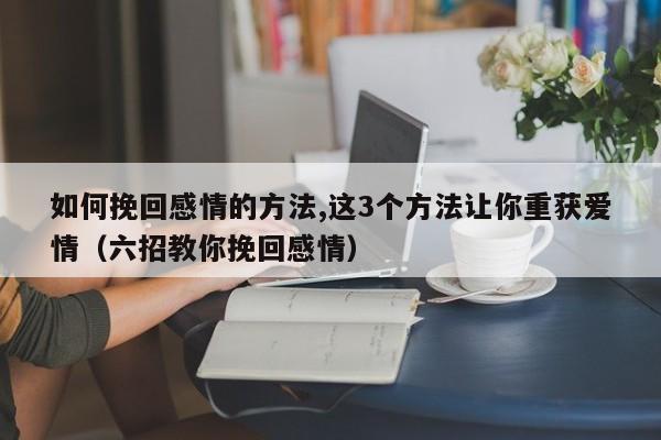 如何挽回感情的方法,这3个方法让你重获爱情（六招教你挽回感情）