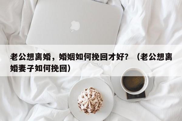 老公想离婚，婚姻如何挽回才好？（老公想离婚妻子如何挽回）