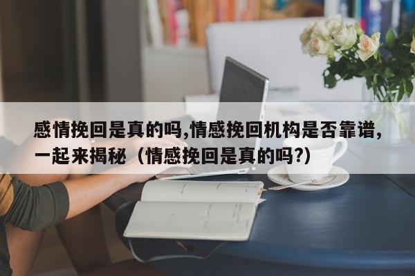 感情挽回是真的吗,情感挽回机构是否靠谱,一起来揭秘（情感挽回是真的吗?）