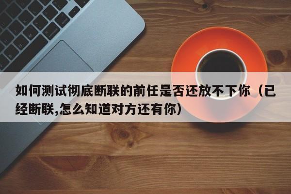 如何测试彻底断联的前任是否还放不下你（已经断联,怎么知道对方还有你）