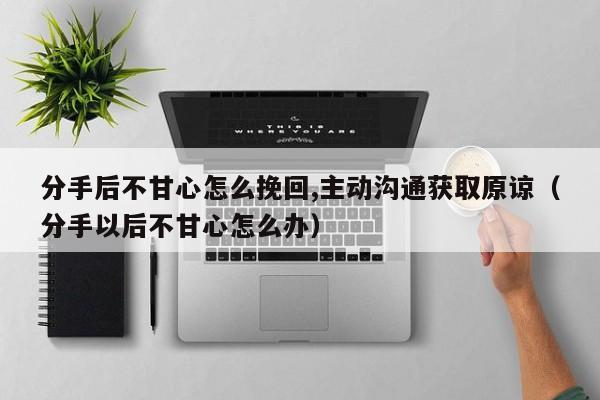 分手后不甘心怎么挽回,主动沟通获取原谅（分手以后不甘心怎么办）