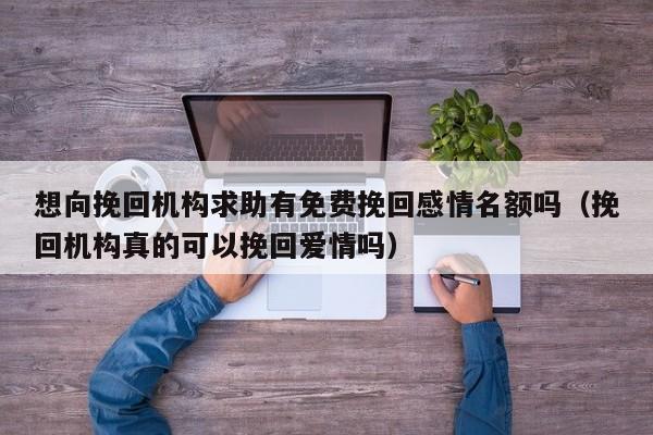 想向挽回机构求助有免费挽回感情名额吗（挽回机构真的可以挽回爱情吗）