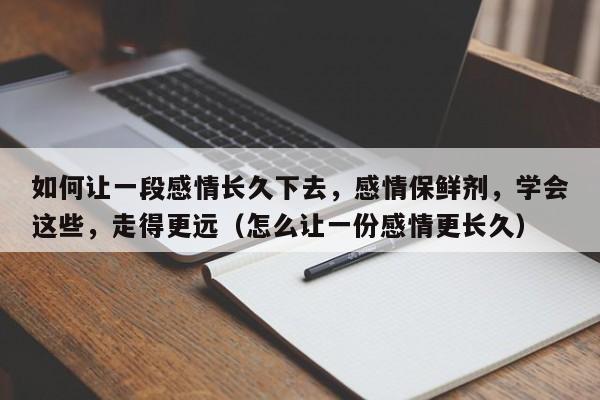 如何让一段感情长久下去，感情保鲜剂，学会这些，走得更远（怎么让一份感情更长久）