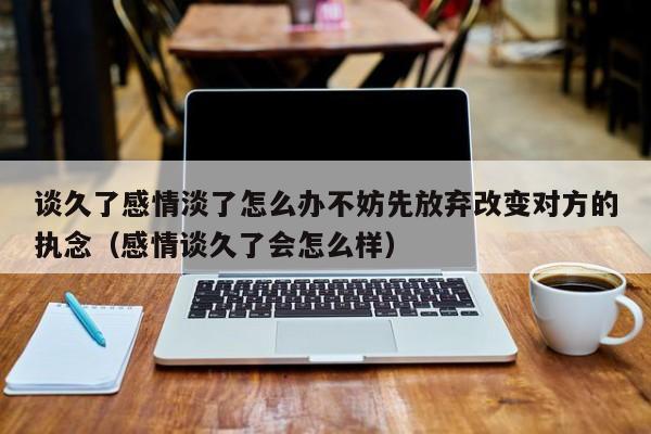 谈久了感情淡了怎么办不妨先放弃改变对方的执念（感情谈久了会怎么样）