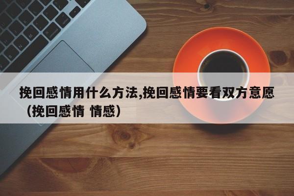 挽回感情用什么方法,挽回感情要看双方意愿（挽回感情 情感）