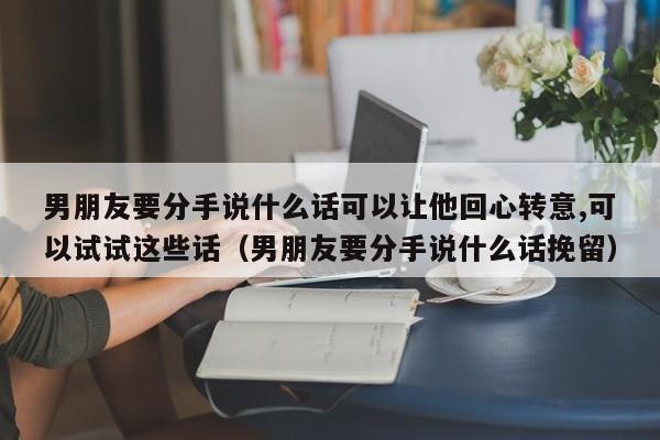 男朋友要分手说什么话可以让他回心转意,可以试试这些话（男朋友要分手说什么话挽留）